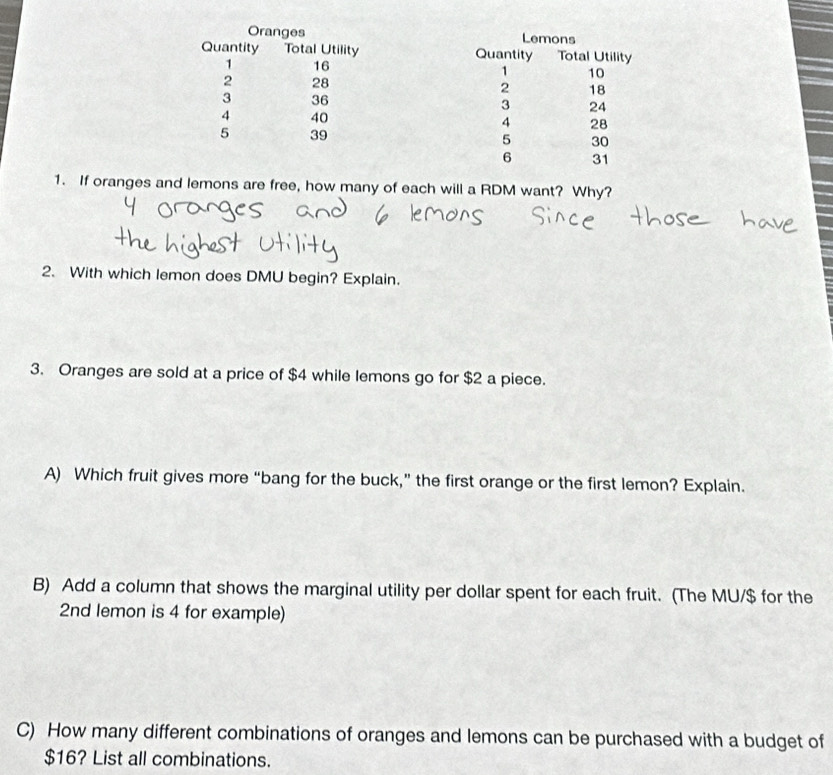 If oranges and lemons are free, how many of each will a RDM want? Why? 
2. With which lemon does DMU begin? Explain. 
3. Oranges are sold at a price of $4 while lemons go for $2 a piece. 
A) Which fruit gives more “bang for the buck,” the first orange or the first lemon? Explain. 
B) Add a column that shows the marginal utility per dollar spent for each fruit. (The MU/ $ for the
2nd lemon is 4 for example) 
C) How many different combinations of oranges and lemons can be purchased with a budget of
$16? List all combinations.