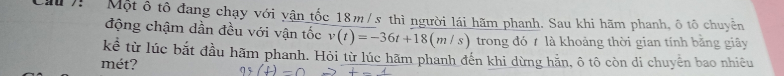 Cầu /: Một ô tô đang chạy với yận tốc 18m / s thì người lái hãm phanh. Sau khi hãm phanh, ô tô chuyền 
động chậm dần đều với vận tốc v(t)=-36t+18(m/s) trong đó t là khoảng thời gian tính bằng giây 
kể từ lúc bắt đầu hãm phanh. Hỏi từ lúc hãm phanh đến khi dừng hằn, ô tô còn di chuyển bao nhiêu 
mét?