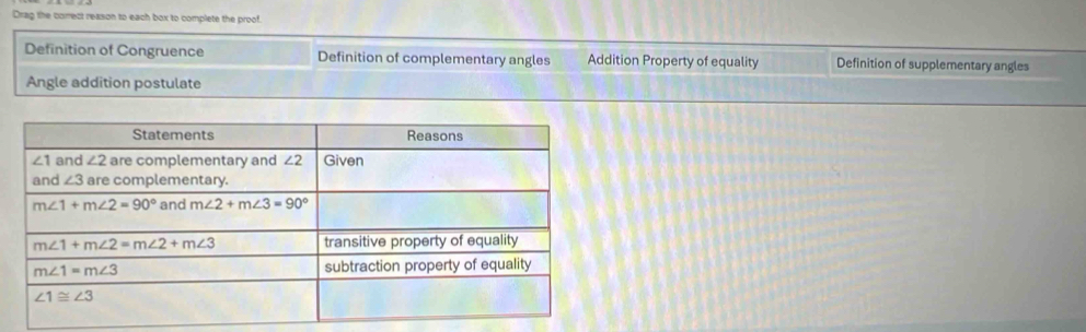 Drag the correct reason to each box to complete the proof
Definition of Congruence Definition of complementary angles Addition Property of equality Definition of supplementary angles
Angle addition postulate