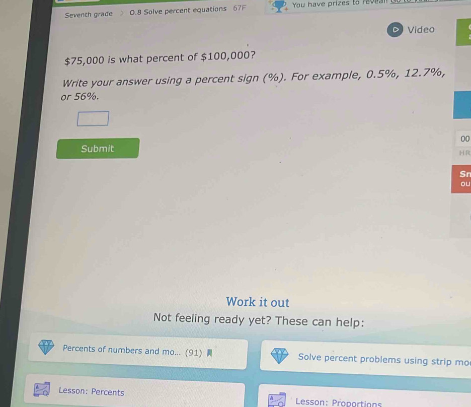 Seventh grade 0.8 Solve percent equations 67F You have prizes to re n 
D Video
$75,000 is what percent of $100,000? 
Write your answer using a percent sign (%). For example, 0.5%, 12.7%, 
or 56%. 
00 
Submit 
HR 
Sn 
ou 
Work it out 
Not feeling ready yet? These can help: 
Percents of numbers and mo... (91) Solve percent problems using strip mo 
Lesson: Percents 
Lesson: Proportions