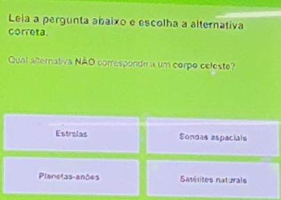 Leia a pergunta abaixo e escolha a alternativa
correta.
Qual alternativa NÃO corresponde a um corpo celeste?
Estrelas Sondas aspacials
Planetas-anões Satélites natorais