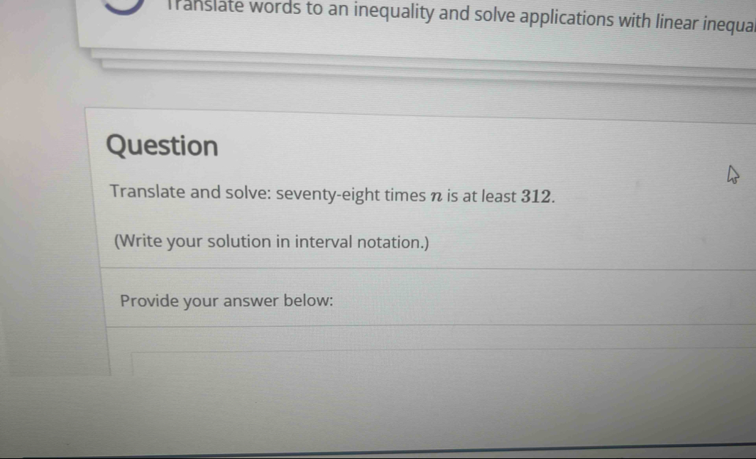 Translate words to an inequality and solve applications with linear inequal 
Question 
Translate and solve: seventy-eight times n is at least 312. 
(Write your solution in interval notation.) 
Provide your answer below: