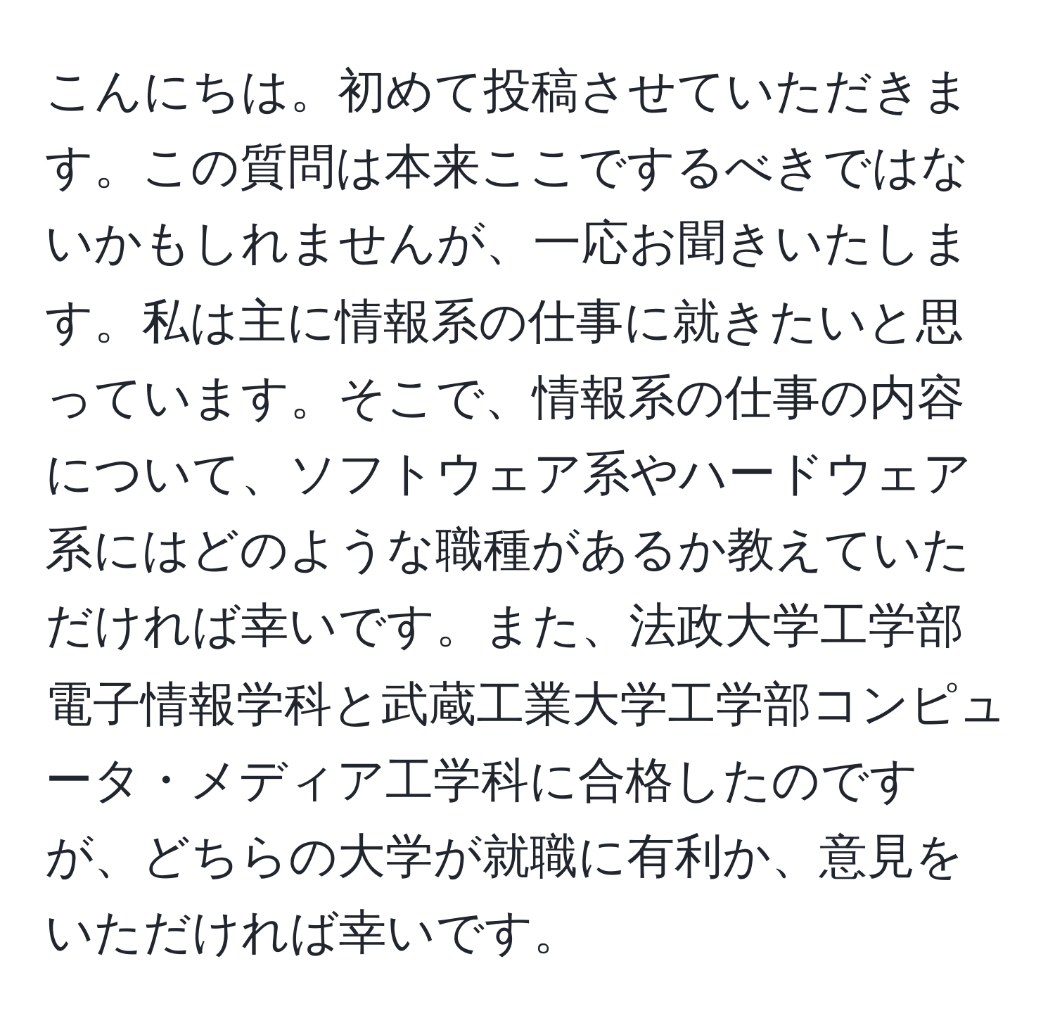 こんにちは。初めて投稿させていただきます。この質問は本来ここでするべきではないかもしれませんが、一応お聞きいたします。私は主に情報系の仕事に就きたいと思っています。そこで、情報系の仕事の内容について、ソフトウェア系やハードウェア系にはどのような職種があるか教えていただければ幸いです。また、法政大学工学部電子情報学科と武蔵工業大学工学部コンピュータ・メディア工学科に合格したのですが、どちらの大学が就職に有利か、意見をいただければ幸いです。