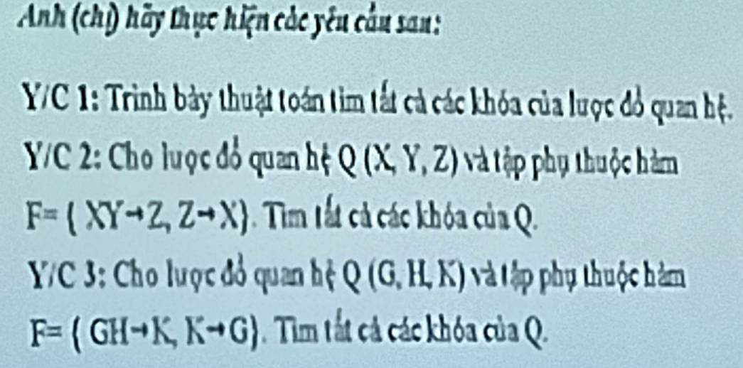 Anh (chỉ) hãy thục hiện các yêu cầu san: 
VC 1: Trình bảy thuật toán tìm tất cả các khóa của lược đổ quan hệ. 
Y/C 2: Cho luợc đổ quan hệ Q(X,Y,Z) Và ập phụ thuộc hàm
F=(XYto Z,Zto X). Tim tất cả các khóa của Q. 
Y/C 3: Cho lược đổ quan hệ Q(G,H,K) ậ Vập phụ thuộc hàm
F=(GHto K, Kto G). Tim tắt cả các khóa của Q.