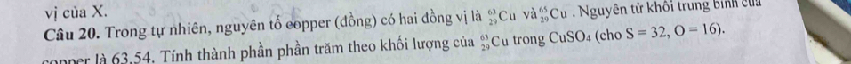 vị của X. 
Câu 20. Trong tự nhiên, nguyên tố eopper (đồng) có hai đồng vị là beginarrayr 63 29endarray Cu Va_(29)^(65)Cu Nguyên tử khôi trung binh của 
anner là 63.54, Tính thành phần phần trăm theo khối lượng của  63/29  Cu trong CuSO_4 (cho S=32,O=16).