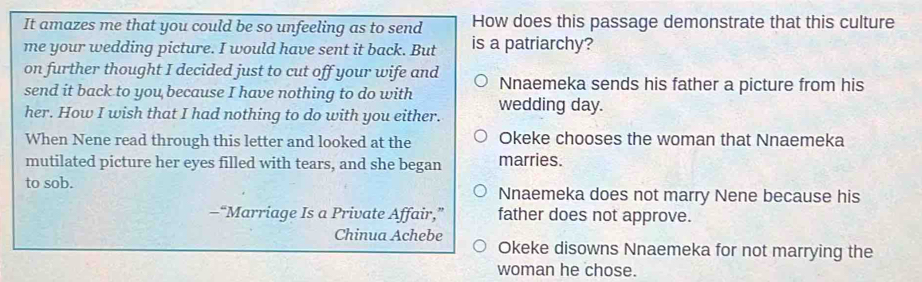 It amazes me that you could be so unfeeling as to send How does this passage demonstrate that this culture
me your wedding picture. I would have sent it back. But is a patriarchy?
on further thought I decided just to cut off your wife and
send it back to you because I have nothing to do with Nnaemeka sends his father a picture from his
her. How I wish that I had nothing to do with you either. wedding day.
When Nene read through this letter and looked at the Okeke chooses the woman that Nnaemeka
mutilated picture her eyes filled with tears, and she began marries.
to sob. Nnaemeka does not marry Nene because his
—“Marriage Is a Private Affair,” father does not approve.
Chinua Achebe Okeke disowns Nnaemeka for not marrying the
woman he chose.