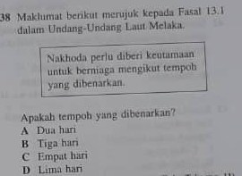 Maklumat berikut merujuk kepada Fasal 13.1
dalam Undang-Undang Laut Melaka
Nakhoda perlu diberi keutamaan
untuk berniaga mengikut tempoh
yang dibenarkan.
Apakah tempoh yang dibenarkan?
A Dua hari
B Tiga hari
C Empat hari
D Lima hari