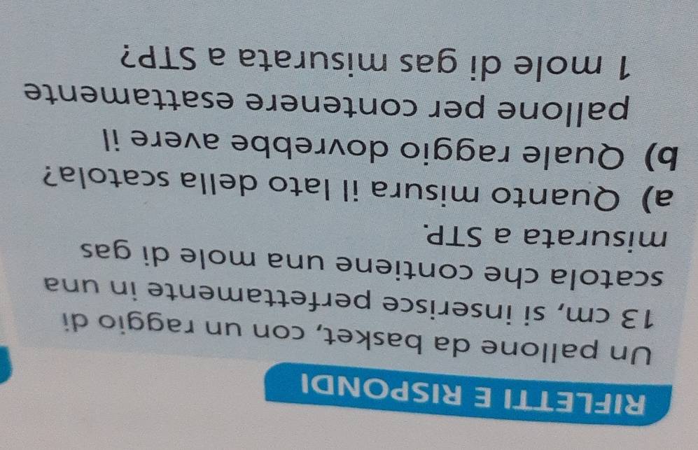RIFLETTI E RISPONDI 
Un pallone da basket, con un raggio di
13 cm, si inserisce perfettamente in una 
scatola che contiene una mole di gas 
misurata a STP. 
a) Quanto misura il lato della scatola? 
b) Quale raggio dovrebbe avere il 
pallone per contenere esattamente
1 mole di gas misurata a STP?
