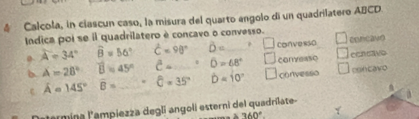 Calcola, in clascun caso, la misura del quarto angolo di un quadrilatero ABCD.
Indica poi se il quadrilatero è concavo o convesso.
A=34° widehat B=56° hat C=98° hat D= lambda = ? □ convesso concavo
b A=28° overline B=45° C= D=68° □ conveaso cencave
ε hat A=145° overline B= _  = widehat a=35° hat D=10° □ convesso con cavo
atarmina lampiezza degli angoli esterni del quadrílate-
360°.