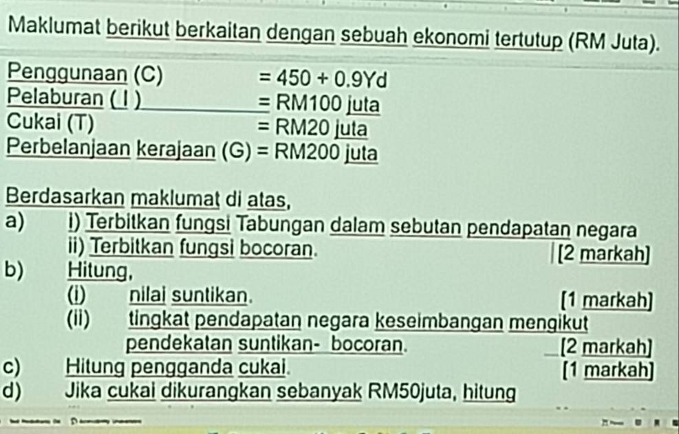 Maklumat berikut berkaitan dengan sebuah ekonomi tertutup (RM Juta). 
Penggunaan (C) =450+0.9Yd
Pelaburan ( 1 ) =RM100_ juta
Cukai (T) =RM20juta
Perbelanjaan kerajaan (G) =RM200 juta 
Berdasarkan maklumat di atas, 
a) i) Terbitkan fungsi Tabungan dalam sebutan pendapatan negara 
ii) Terbitkan fungsi bocoran. [2 markah] 
b) Hitung, 
(i) nilai suntikan. [1 markah] 
(ii) tingkat pendapatan negara keseimbangan mengikut 
pendekatan suntikan- bocoran. [2 markah] 
c) Hitung pengganda cukai. [1 markah] 
d) Jika cukai dikurangkan sebanyak RM50juta, hitung