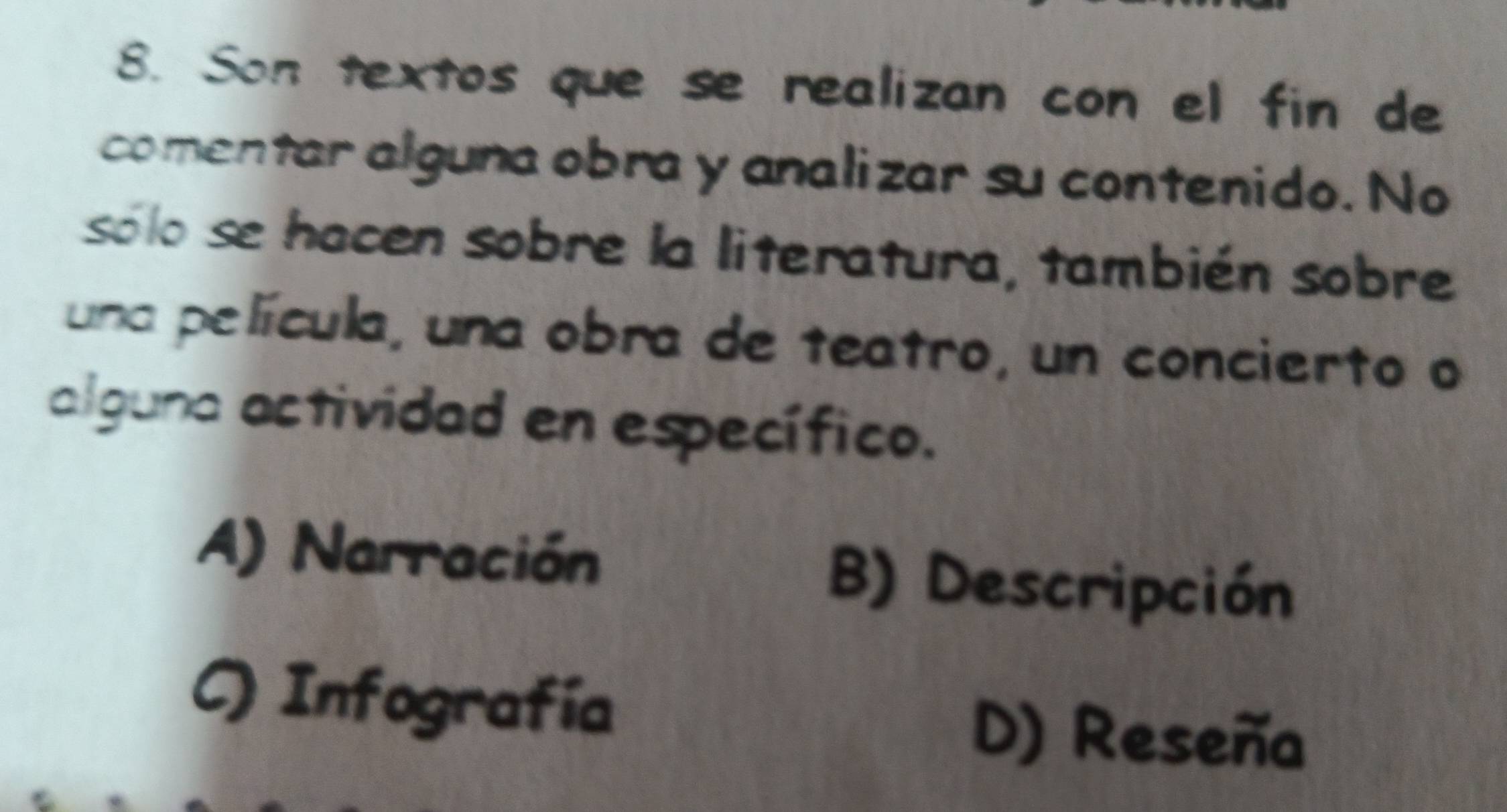 Son textos que se realizan con el fin de
comentar alguna obra y analizar su contenido. No
sólo se hacen sobre la literatura, también sobre
una película, una obra de teatro, un concierto o
alguna actividad en específico.
A) Narración B) Descripción
C) Infografía
D) Reseña