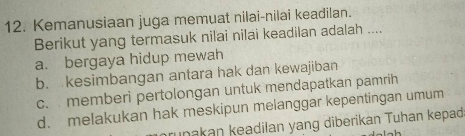 Kemanusiaan juga memuat nilai-nilai keadilan.
Berikut yang termasuk nilai nilai keadilan adalah ....
a. bergaya hidup mewah
b. kesimbangan antara hak dan kewajiban
c. memberi pertolongan untuk mendapatkan pamrih
d. melakukan hak meskipun melanggar kepentingan umum
runakan keadilan yang diberikan Tuhan kepad