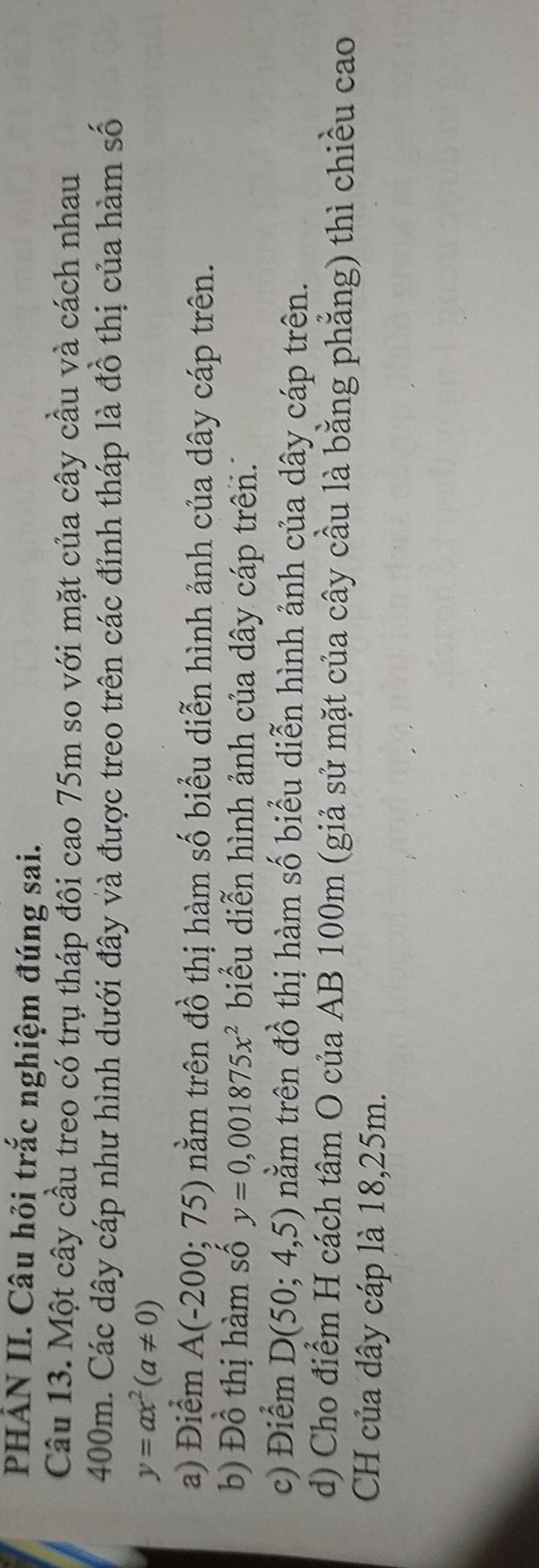 PHẢN II. Câu hỏi trắc nghiệm đúng sai. 
Câu 13. Một cây cầu treo có trụ tháp đôi cao 75m so với mặt của cây cầu và cách nhau
400m. Các dây cáp như hình dưới đây và được treo trên các đỉnh tháp là đồ thị của hàm số
y=ax^2(a!= 0)
a) Điểm A(-200;75) nằm trên đồ thị hàm số biểu diễn hình ảnh của dây cáp trên. 
b) Đồ thị hàm số y=0,001875x^2 biểu diễn hình ảnh của dây cáp trên.. 
c) Điểm D(50;4,5) nằm trên đồ thị hàm số biểu diễn hình ảnh của dây cáp trên. 
d) Cho điểm H cách tâm O của AB 100m (giả sử mặt của cây cầu là bằng phẳng) thì chiều cao 
CH của dây cáp là 18,25m.
