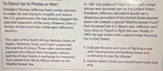 To Stand Up to Pirates or Not? In 1801 the pasha of Tripoli demanded a larger 
President Thomas Jefferson had a tricky decision tribute and declared war on the United States. 
to make. He was trying to simplify and reduce President Jefferson decided it would set a 
the U.S. government. He had already stopped the disastrous precedent if the United States backed 
down. He created a specia! “Mediterranean Fund” 
planned expansion of the navy. However, then a that increased the U.S. Navy's size. Jefferson sent 
foreign threat arose that challenged Jefferson's 
navy ships to Tripoli to fight the war. Finaily, in 
decision. 1805 the war ended with a peace treaty favoring 
The rulers of the North African Barbary States of the United States. 
Algiers, Morocco, Tunis, and Tripoli supported 1. Evaluate the pros and cons of fighting a war 
the practice of piracy. These rulers demanded 
payment of a tribute from European nations with Tripoli pirates and backing down and 
and the United States in exchange for immunity continuing to pay the tributes. 
from attack from North African pirates in the 2. Explain which choice you would have made and 
Mediterranean Sea. why.