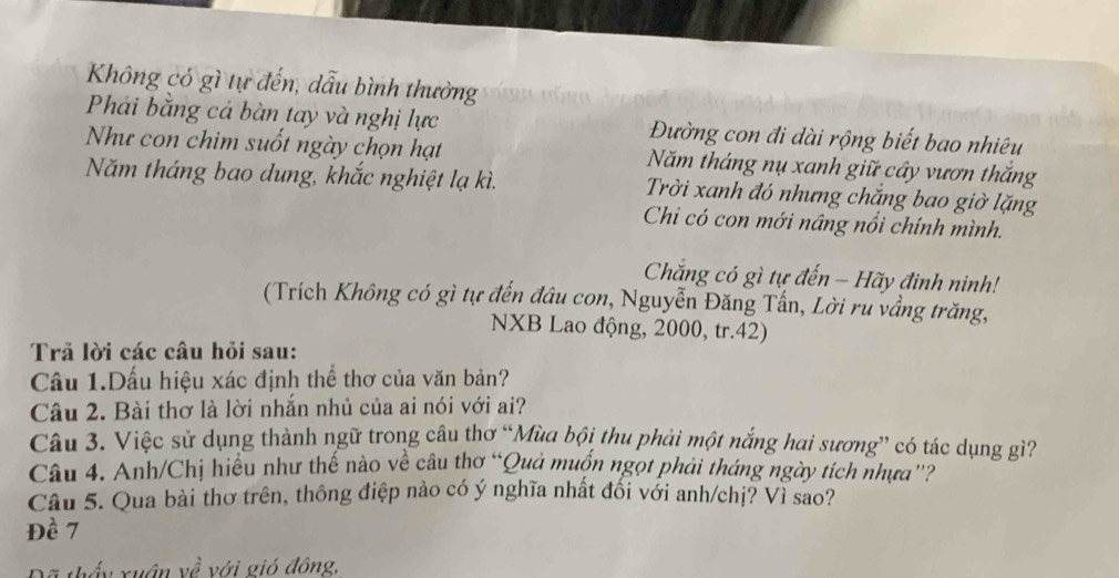 Không có gì tự đến, dẫu bình thường 
Phải bằng cá bàn tay và nghị lực Đường con đi dài rộng biết bao nhiêu 
Như con chim suốt ngày chọn hạt Năm tháng nụ xanh giữ cây vươn thắng 
Năm tháng bao dung, khắc nghiệt lạ kì. Trời xanh đó nhưng chắng bao giờ lặng 
Chi có con mới nâng nổi chính mình. 
Chắng có gì tự đến - Hãy đinh ninh! 
(Trích Không có gì tự đến đầu con, Nguyễn Đăng Tấn, Lời ru vầng trăng, 
NXB Lao động, 2000, tr. 42) 
Trả lời các câu hỏi sau: 
Câu 1.Dấu hiệu xác định thể thơ của văn bản? 
Câu 2. Bài thơ là lời nhắn nhủ của ai nói với ai? 
Câu 3. Việc sử dụng thành ngữ trong câu thơ “Mùa bội thu phải một nắng hai sương” có tác dụng gì? 
Câu 4. Anh/Chị hiều như thế nào về câu thơ “Quả muốn ngọt phải tháng ngày tích nhưa”? 
Câu 5. Qua bài thơ trên, thông điệp nào có ý nghĩa nhất đối với anh/chị? Vì sao? 
Đề 7
3 thấy xuân yề với gió đông,