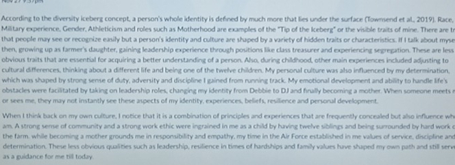 According to the diversity iceberg concept, a person's whole identity is defined by much more that lies under the surface (Townsend et al., 2019). Race, 
Military experience, Gender, Athleticism and roles such as Motherhood are examples of the "Tip of the Iceberg" or the visible traits of mine. There are tr 
that people may see or recognize easily but a person's identity and culture are shaped by a variety of hidden traits or characteristics. If I talk about myse 
then, growing up as farmer's daughter, gaining leadership experience through positions like class treasurer and experiencing segregation. These are less 
obvious traits that are essential for acquiring a better understanding of a person. Also, during childhood, other main experiences included adjusting to 
cultural differences, thinking about a different life and being one of the twelve children. My personal culture was also influenced by my determination, 
which was shaped by strong sense of duty, adversity and discipline I gained from running track. My emotional development and ability to handle life's 
obstacles were facilitated by taking on leadership roles, changing my identity from Debbie to DJ and finally becoming a mother. When someone meets r 
or sees me, they may not instantly see these aspects of my identity, experiences, beliefs, resilience and personal development. 
When I think back on my own culture, I notice that it is a combination of principles and experiences that are frequently concealed but also influence wh 
am. A strong sense of community and a strong work ethic were ingrained in me as a child by having twelve siblings and being surrounded by hard work o 
the farm. while becoming a mother grounds me in responsibility and empathy, my time in the Air Force established in me values of service, discipline and 
determination. These less obvious qualities such as leadership, resilience in times of hardships and family values have shaped my own path and still serve 
as a guidance for me till today.