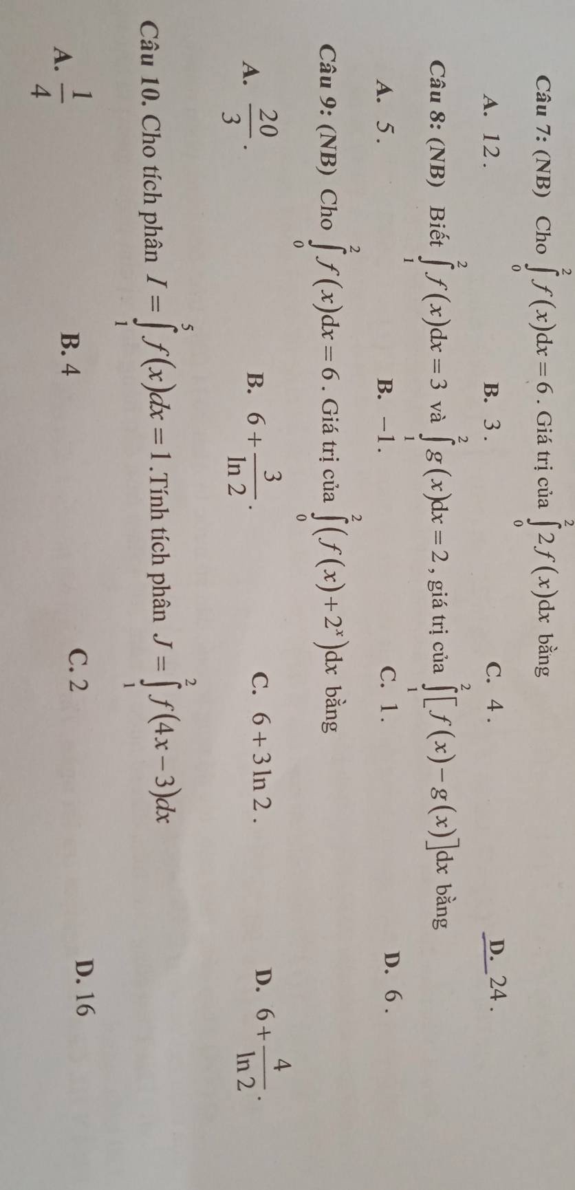 (NB) Cho ∈tlimits _0^(2f(x)dx=6. Giá trị của ∈tlimits _0^22f(x)dx bằng
A. 12. B. 3. C. 4. D._24 .
Câu 8: (NB) Biết ∈tlimits _1^2f(x)dx=3 và ∈tlimits _1^2g(x)dx=2 , giá trị của ∈tlimits _1^2[f(x)-g(x)]dx bǎng
A. 5. B. -1. C. 1.
D. 6.
Câu 9: (NB) Cho ∈tlimits _0^2f(x)dx=6. Giá trị của ∈tlimits _0^2(f(x)+2^x))dx bằng
C. 6+3ln 2. D.
A.  20/3 . 6+ 3/ln 2 . 6+ 4/ln 2 . 
B.
Câu 10. Cho tích phân I=∈tlimits _1^(5f(x)dx=1.Tính tích phân J=∈tlimits _1^2f(4x-3)dx
A. frac 1)4
B. 4
C. 2
D. 16