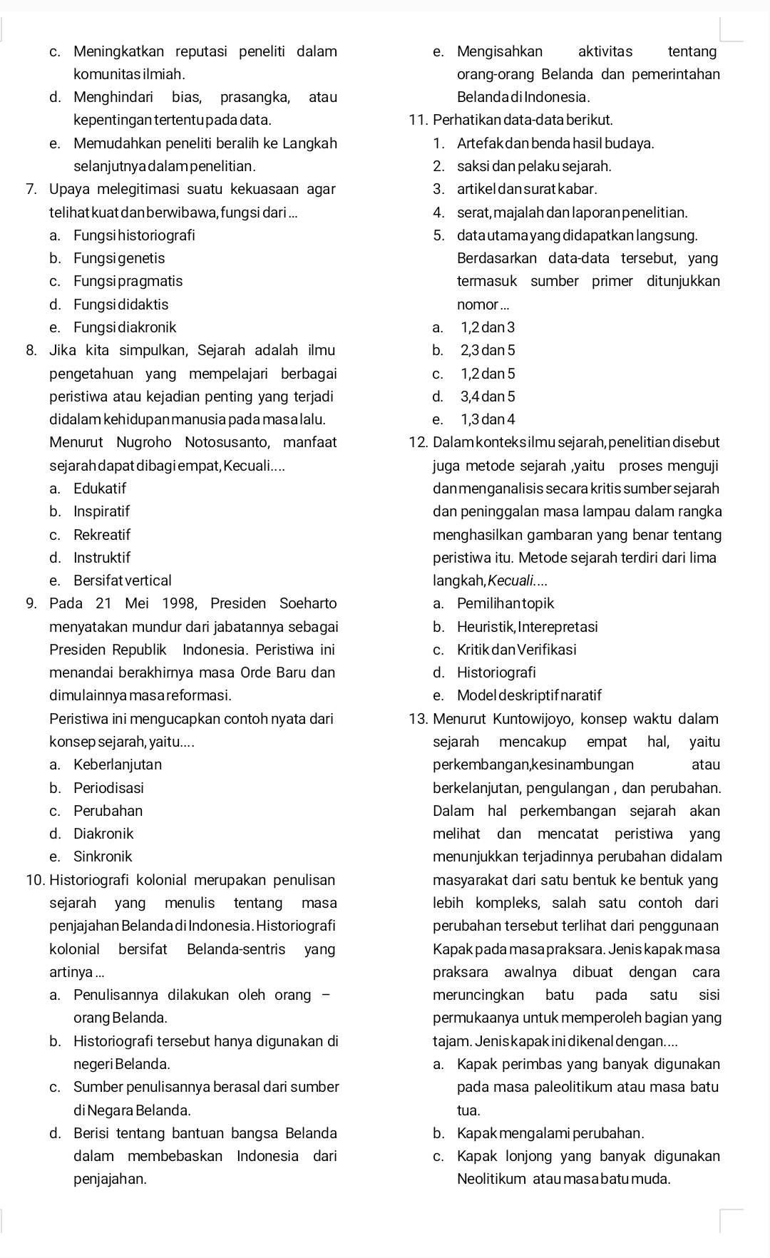 Meningkatkan reputasi peneliti dalam e. Mengisahkan  aktivitas tentang
komunitas ilmiah. orang-orang Belanda dan pemerintahan
d. Menghindari bias, prasangka, atau BelandadiIndonesia.
kepentingan tertentu pada data. 11. Perhatikan data-data berikut.
e. Memudahkan peneliti beralih ke Langkah 1. Artefak dan benda hasil budaya.
selanjutny a dalam penelitian. 2. saksi dan pelaku sejarah.
7. Upaya melegitimasi suatu kekuasaan agar 3. artikel dan surat kabar .
telihat kuat dan berwibawa, fung si dari ... 4. serat, majalah dan laporan penelitian.
a. Fungsi historiografi 5. data utama yang didapatkan lang sung.
b. Fungsigenetis Berdasarkan data-data tersebut, yang
c. Fungsipragmatis termasuk sumber primer ditunjukkan
d. Fungsi didaktis nomor ...
e. Fungsidiakronik a. 1,2 dan 3
8. Jika kita simpulkan, Sejarah adalah ilmu b. 2,3 dan 5
pengetahuan yang mempelajari berbagai c. 1,2 dan 5
peristiwa atau kejadian penting yang terjadi d. 3,4 dan 5
didalam kehidupan manusia pada masa lalu. e. 1,3 dan 4
Menurut Nugroho Notosusanto, manfaat 12. Dalam konteks ilmu sejarah,penelitian disebut
sejarah dapat dibagi empat, Kecuali.... juga metode sejarah ,yaitu proses menguji
a. Edukatif dan menganalisis secara kritis sumber sejarah
b. Inspiratif dan peninggalan masa lampau dalam rangka
c. Rekreatif menghasilkan gambaran yang benar tentang
d. Instruktif peristiwa itu. Metode sejarah terdiri dari lima
e. Bersifat vertical langkah, Kecuali....
9. Pada 21 Mei 1998, Presiden Soeharto a. Pemilihantopik
menyatakan mundur dari jabatannya sebagai b. Heuristik, Interepretasi
Presiden Republik Indonesia. Peristiwa ini c. Kritik dan Verifikasi
menandai berakhirnya masa Orde Baru dan d. Historiografi
dimulainnya masa reformasi. e. Model deskriptif naratif
Peristiwa ini mengucapkan contoh nyata dari 13. Menurut Kuntowijoyo, konsep waktu dalam
konsep sejarah, yaitu.... sejarah mencakup empat hal, yaitu
a. Keberlanjutan perkembangan,kesinambungan atau
b. Periodisasi berkelanjutan, pengulangan , dan perubahan.
c. Perubahan Dalam hal perkembangan sejarah akan
d. Diakronik melihat dan mencatat peristiwa yang
e. Sinkronik menunjukkan terjadinnya perubahan didalam
10. Historiografi kolonial merupakan penulisan masyarakat dari satu bentuk ke bentuk yang
sejarah yang menulis tentang masa lebih kompleks, salah satu contoh dari
penjajahan Belandadi Indonesia. Historiografi perubahan tersebut terlihat dari penggunaan
kolonial bersifat Belanda-sentris yang Kapak pada masa praksara. Jenis kapakmasa
artinya ... praksara awalnya dibuat dengan cara
a. Penulisannya dilakukan oleh orang - meruncingkan batu pada satu sisi
orang Belanda. permukaanya untuk memperoleh bagian yang
b. Historiografi tersebut hanya digunakan di tajam. Jenis kapak ini dikenal dengan....
negeri Belanda. a. Kapak perimbas yang banyak digunakan
c. Sumber penulisannya berasal dari sumber pada masa paleolitikum atau masa batu
di Negara Belanda. tua.
d. Berisi tentang bantuan bangsa Belanda b. Kapak mengalami perubahan.
dalam membebaskan Indonesia dari c. Kapak lonjong yang banyak digunakan
penjajahan. Neolitikum atau masa batu muda.