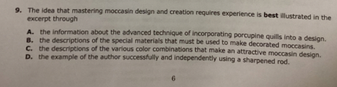 The idea that mastering moccasin design and creation requires experience is best illustrated in the
excerpt through
A. the information about the advanced technique of incorporating porcupine quills into a design.
B. the descriptions of the special materials that must be used to make decorated moccasins.
C. the descriptions of the various color combinations that make an attractive moccasin design.
D. the example of the author successfully and independently using a sharpened rod.
6