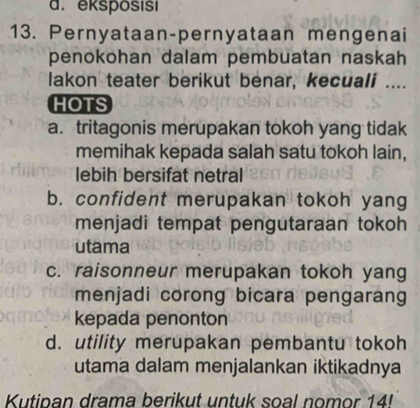 eksposısı
13. Pernyataan-pernyataan mengenai
penokohan dalam pembuatan naskah
lakon teater berikut benar, kecuali ....
HOTS
a. tritagonis merupakan tokoh yang tidak
memihak kepada salah satu tokoh lain,
lebih bersifat netral
b. confident merupakan tokoh yang
menjadi tempat pengutaraan tokoh 
utama
c. raisonneur merupakan tokoh yang
menjadi corong bicara pengarang
kepada penonton
d. utility merupakan pembantu tokoh
utama dalam menjalankan iktikadnya
Kutipan drama berikut untuk soal nomor 14!