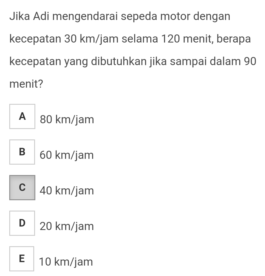 Jika Adi mengendarai sepeda motor dengan
kecepatan 30 km/jam selama 120 menit, berapa
kecepatan yang dibutuhkan jika sampai dalam 90
menit?
A 80 km/jam
B 60 km/jam
c 40 km/jam
D 20 km/jam
E 10 km/jam