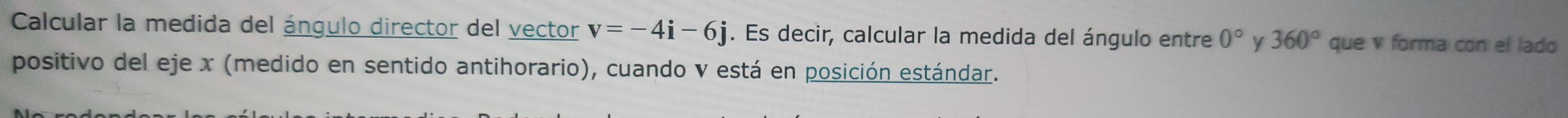 Calcular la medida del ángulo director del vector v=-4i-6j. Es decir, calcular la medida del ángulo entre 0° y 360° que v forma con el lado 
positivo del eje x (medido en sentido antihorario), cuando v está en posición estándar.