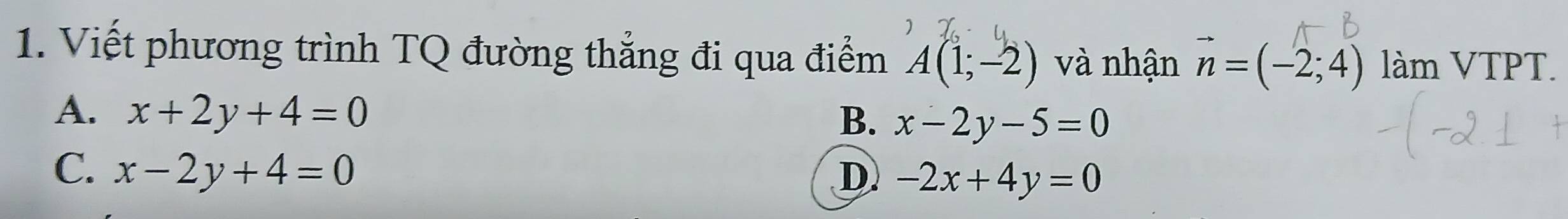 Viết phương trình TQ đường thắng đi qua điểm A(1;-2) và nhận vector n=(-2;4) làm VTPT.
A. x+2y+4=0
B. x-2y-5=0
C. x-2y+4=0 D -2x+4y=0