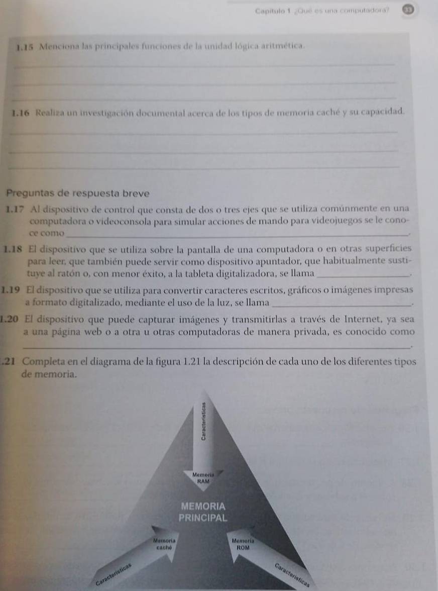 Capítulo 1 ¿Qué es una computadora? 
1.15 Menciona las principales funciones de la unidad lógica aritmética. 
_ 
_ 
_ 
1.16 Realiza un investigación documental acerca de los tipos de memoria caché y su capacidad. 
_ 
_ 
_ 
Preguntas de respuesta breve 
1.17 Al dispositivo de control que consta de dos o tres ejes que se utiliza comúnmente en una 
computadora o videoconsola para simular acciones de mando para videojuegos se le cono- 
ce como _. 
1.18 El dispositivo que se utiliza sobre la pantalla de una computadora o en otras superficies 
para leer, que también puede servir como dispositivo apuntador, que habitualmente susti- 
tuye al ratón o, con menor éxito, a la tableta digitalizadora, se llama_ . 
1.19 El dispositivo que se utiliza para convertir caracteres escritos, gráficos o imágenes impresas 
a formato digitalizado, mediante el uso de la luz, se llama_ 
. 
1.20 El dispositivo que puede capturar imágenes y transmitirlas a través de Internet, ya sea 
a una página web o a otra u otras computadoras de manera privada, es conocido como 
_. 
.21 Completa en el diagrama de la figura 1.21 la descripción de cada uno de los diferentes tipos 
de memoria. 
Car 
tical