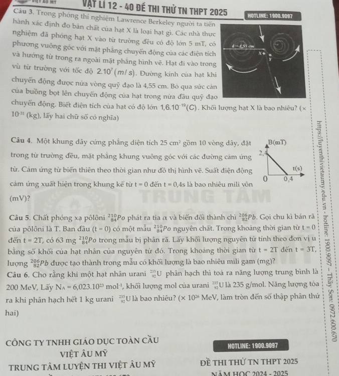 Vật lí 12 - 40 đế thi thử tn thPt 2025 HOTLINE: 1900.9097
Câu 3. Trong phóng thí nghiệm Lawrence Berkeley người ta tiến
hành xác định đo bản chất của hạt X là loại hạt gì. Các nhà thực
nghiệm đã phóng hạt X vào từ trường đều có độ lớn 5 mT, có
phương vuông gốc với mặt phẳng chuyến động của các điện tích
và hướng từ trong ra ngoài mặt phẳng hình vẽ. Hạt đi vào trong
vù từ trường với tốc độ 2.10^7 (mls
if°. Đường kính của hạt khi
chuyển động được nửa vòng quỹ đạo là 4,55 cm. Bỏ qua sức cản
của buồng bọt lên chuyển động của hạt trong nửa đầu quỹ đạ
chuyển động. Biết điện tích của hạt có độ lớn 1,6.10^(-19)(C). Khối lượng hạt X là bao nhiêu? (×
10^(-31) (kg), lấy hai chữ svector o có nghĩa)
Câu 4. Một khung dây cứng phẳng diện tích 25cm^2 gồm 10 vòng dây, đặt
trong từ trường đều, mặt phẳng khung vuông góc với các đường cám ứng
từ. Cảm ứng từ biến thiên theo thời gian như đồ thị hình vẽ. Suất điện động
cảm ứng xuất hiện trong khung kế từ t=0 đến t=0,4s là bao nhiêu mili vôn
(mV)？
Câu 5. Chất phóng xạ pôlôni beginarrayr 210 84endarray Po phát ra tia α và biến đối thành chì _(82)^(206)Pb.  Gọi chu kì bán rã
của pôlôni là T. Ban đầu (t=0) có một mẫu _(84)^(210)P Po nguyên chất. Trong khoảng thời gian từ t=0
đến t=2T có 3mg _(84)^(210)F Po trong mẫu bị phân rã. Lấy khối lượng nguyên tử tính theo đơn vị u
bằng số khối của hạt nhân của nguyên tử đó. Trong khoảng thời gian từ t=2T đến t=3T,
lượng beginarrayr 206 82endarray *Pb được tạo thành trong mẫu có khối lượng là bao nhiêu mili gam (mg)?
Câu 6. Cho rằng khi một hạt nhân urani  235/42 U phân hạch thì toà ra năng lượng trung bình là
200 MeV, Lấy N_A=6,023.10^(23) mol^(-1) , khối lượng mol của urani beginarrayr 235 92endarray U là 235 g/mol. Năng lượng tỏa
ra khi phân hạch hết 1 kg urani  215/92  U là bao nhiêu? (* 10^(26) M eV 7 làm tròn đến số thập phân thứ
hai)
CÔNG TY TNHH GIáO DỤC TOàN CầU
HOTLINE: 1900.9097
việt ÂU mỹ
trunG tâm luyệN tHI việt ÂU mỹ Đề THI tHử TN THPT 2025
năm HOC 2024 - 2025