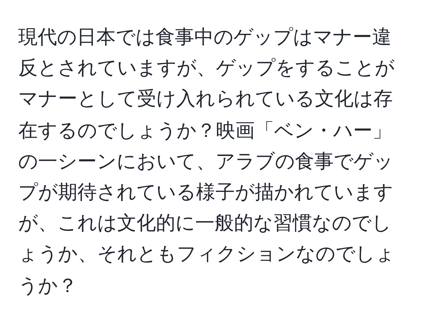 現代の日本では食事中のゲップはマナー違反とされていますが、ゲップをすることがマナーとして受け入れられている文化は存在するのでしょうか？映画「ベン・ハー」の一シーンにおいて、アラブの食事でゲップが期待されている様子が描かれていますが、これは文化的に一般的な習慣なのでしょうか、それともフィクションなのでしょうか？