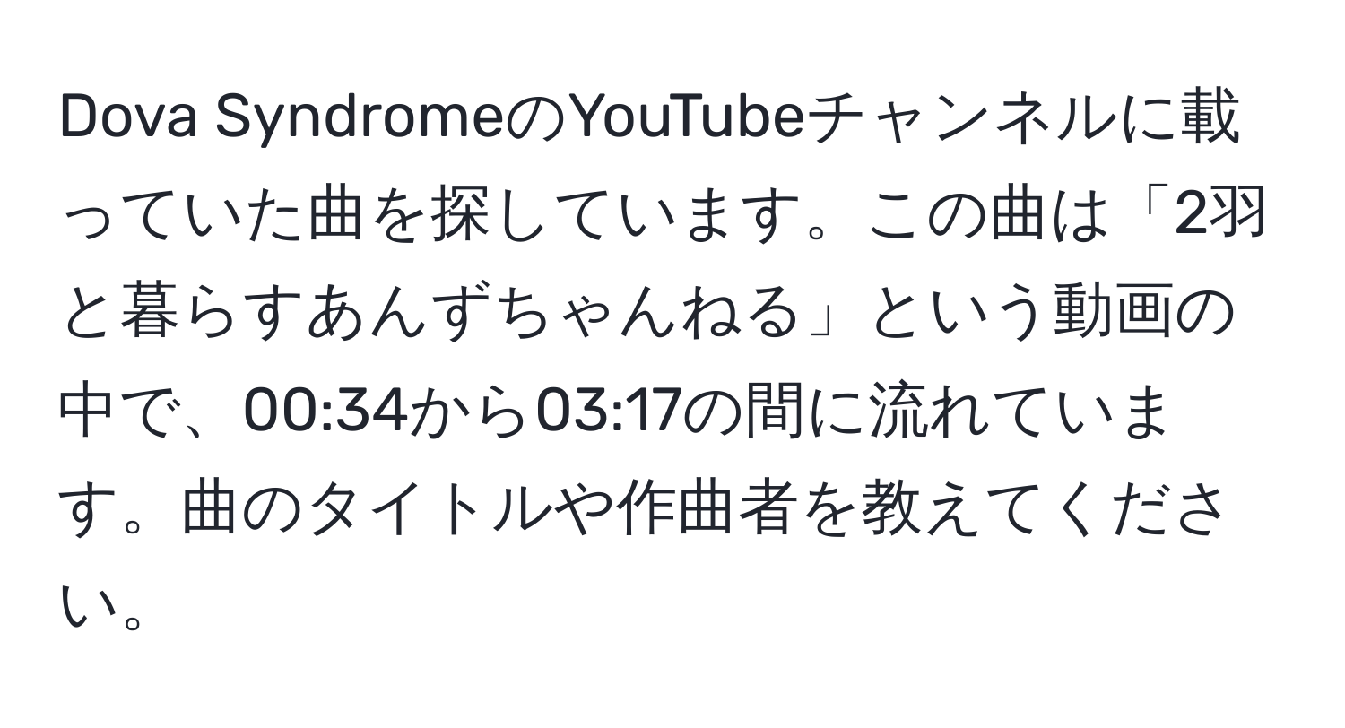 Dova SyndromeのYouTubeチャンネルに載っていた曲を探しています。この曲は「2羽と暮らすあんずちゃんねる」という動画の中で、00:34から03:17の間に流れています。曲のタイトルや作曲者を教えてください。