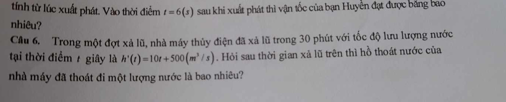 tính từ lúc xuất phát. Vào thời điểm t=6(s) sau khi xuất phát thì vận tốc của bạn Huyền đạt được băng bao 
nhiêu? 
Câu 6. Trong một đợt xả lũ, nhà máy thủy điện đã xả lũ trong 30 phút với tốc độ lưu lượng nước 
tại thời điểm / giây là h'(t)=10t+500(m^3/s). Hỏi sau thời gian xả lũ trên thì hồ thoát nước của 
nhà máy đã thoát đi một lượng nước là bao nhiêu?