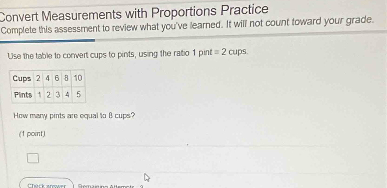 Convert Measurements with Proportions Practice 
Complete this assessment to review what you've learned. It will not count toward your grade. 
Use the table to convert cups to pints, using the ratio 1pint=2 cups. 
How many pints are equal to 8 cups? 
(1 point) 
Check answer Remaining Attemots