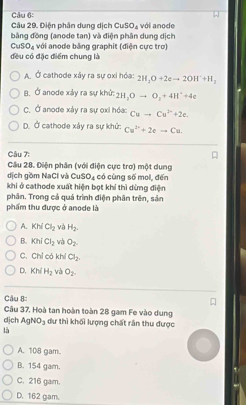 Điện phân dung dịch CuSO_4 với anode
bằng đồng (anode tan) và điện phân dung dịch
Cu SO_4 với anode bằng graphit (điện cực trơ)
đều có đặc điểm chung là
A. Ở cathode xảy ra sự oxi hóa: 2H_2O+2eto 2OH^-+H_2
B. Ở anode xảy ra sự khử: 2H_2Oto O_2+4H^++4e
C. Ở anode xảy ra sự oxi hóa: Cuto Cu^(2+)+2e.
D. Ở cathode xảy ra sự khử: Cu^(2+)+2eto Cu. 
Câu 7:
Câu 28. Điện phân (với điện cực trơ) một dung
dịch gồm NaCl và Cu SO_4 có cùng số mol, đến
khi ở cathode xuất hiện bọt khí thì dừng điện
phân. Trong cả quá trình điện phân trên, sản
phẩm thu được ở anode là
A. Khí Cl_2 và H_2.
B. Khí Cl_2 và O_2.
C. Chỉ có khí Cl_2.
D. Khí H_2 và O_2. 
Câu 8:
Câu 37. Hoà tan hoàn toàn 28 gam Fe vào dung
dịch AgNO_3 dư thì khối lượng chất rắn thu được
là
A. 108 gam.
B. 154 gam.
C. 216 gam.
D. 162 gam.