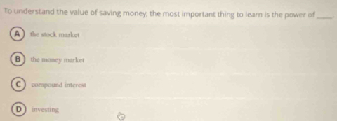 To understand the value of saving money, the most important thing to learn is the power of_
A the stock market
B ) the money market
C ) compound interest
D investing