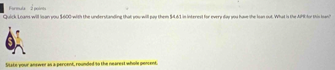 Formula 2 points 
Quick Loans will loan you $600 with the understanding that you will pay them $4.61 in interest for every day you have the loan out. What is the APR for this loan? 
State your answer as a percent, rounded to the nearest whole percent.