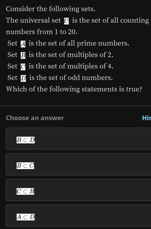 Consider the following sets.
The universal set € is the set of all counting
numbers from 1 to 20.
Set ā is the set of all prime numbers.
Set is the set of multiples of 2.
Set @ is the set of multiples of 4.
Set D is the set of odd numbers.
Which of the following statements is true?
Choose an answer Hir
B⊂ D
B⊂ C
C⊂ B
A⊂ D