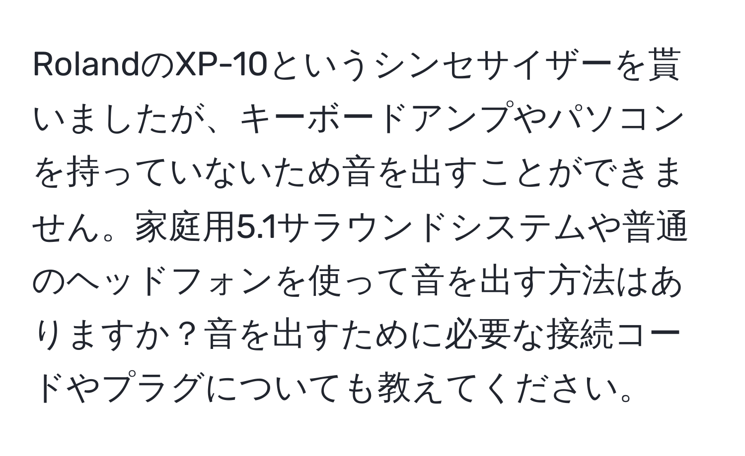 RolandのXP-10というシンセサイザーを貰いましたが、キーボードアンプやパソコンを持っていないため音を出すことができません。家庭用5.1サラウンドシステムや普通のヘッドフォンを使って音を出す方法はありますか？音を出すために必要な接続コードやプラグについても教えてください。