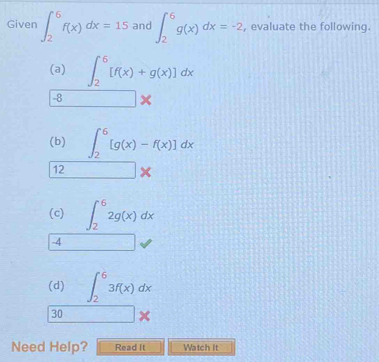 Given ∈t _2^(6f(x)dx=15 and ∈t _2^6g(x)dx=-2 , evaluate the following. 
(a) ∈t _2^6[f(x)+g(x)]dx
-8 □ *
(b) ∈t _2^6[g(x)-f(x)]dx
12 □ *
(c) ∈t _2^62g(x)dx
-4 ^) 
(d) ∈t _2^63f(x)dx
30 □ *
Need Help? Read It Watch it