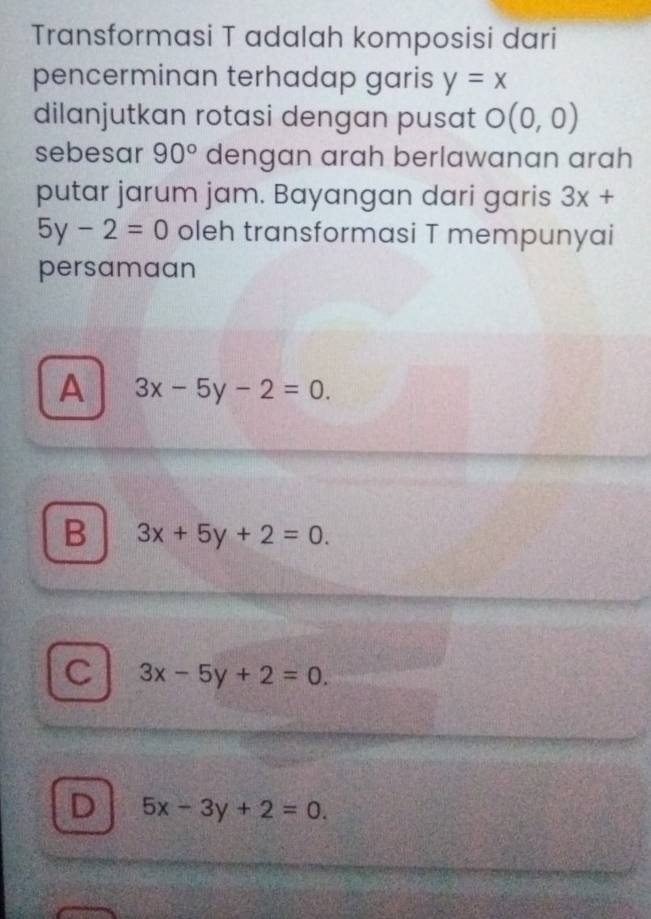 Transformasi T adalah komposisi dari
pencerminan terhadap garis y=x
dilanjutkan rotasi dengan pusat O(0,0)
sebesar 90° dengan arah berlawanan arah
putar jarum jam. Bayangan dari garis 3x+
5y-2=0 oleh transformasi T mempunyai
persamaan
A 3x-5y-2=0.
B 3x+5y+2=0.
C 3x-5y+2=0.
D 5x-3y+2=0.