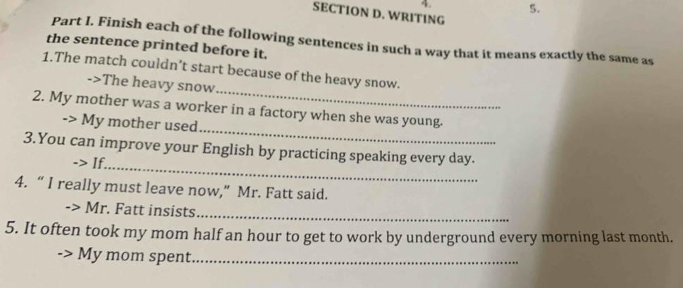 WRITING 
Part I. Finish each of the following sentences in such a way that it means exactly the same as 
the sentence printed before it. 
_ 
1.The match couldn’t start because of the heavy snow. 
->The heavy snow 
_ 
2. My mother was a worker in a factory when she was young. 
-> My mother used 
_ 
3.You can improve your English by practicing speaking every day. 
-> If. 
4. “ I really must leave now,” Mr. Fatt said. 
· Mr. Fatt insists_ 
5. It often took my mom half an hour to get to work by underground every morning last month. 
My mom spent_