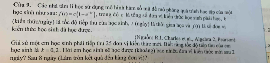 Các nhà tâm lí học sử dụng mô hình hàm số mũ đề mô phỏng quá trình học tập của một 
học sinh như sau: f(t)=c(1-e^(-kt)) , trong đó c là tổng số đơn vị kiến thức học sinh phải học, k 
(kiến thức/ngày) là tốc độ tiếp thu của học sinh, 1 (ngày) là thời gian học và f(t) là số đơn vị 
kiến thức học sinh đã học được. 
(Nguồn: R.I. Charles et al., Algebra 2, Pearson). 
Giả sử một em học sinh phải tiếp thu 25 đơn vị kiến thức mới. Biết rằng tốc độ tiếp thu của em 
học sinh là k=0,2. Hỏi em học sinh sẽ học được (khoảng) bao nhiêu đơn vị kiến thức mới sau 2 
ngày? Sau 8 ngày (Làm tròn kết quả đến hàng đơn vị)? -