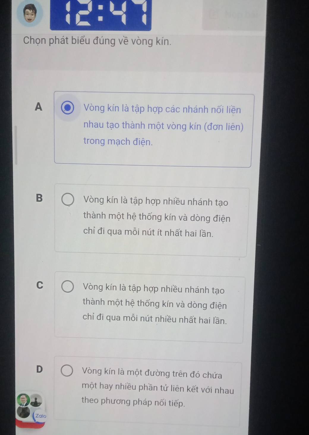 Chọn phát biểu đúng về vòng kín.
A Vòng kín là tập hợp các nhánh nối liền
nhau tạo thành một vòng kín (đơn liên)
trong mạch điện.
B Vòng kín là tập hợp nhiều nhánh tạo
thành một hệ thống kín và dòng điện
chỉ đi qua mỗi nút ít nhất hai lần.
C Vòng kín là tập hợp nhiều nhánh tạo
thành một hệ thống kín và dòng điện
chỉ đi qua mỗi nút nhiều nhất hai lần.
D Vòng kín là một đường trên đó chứa
một hay nhiều phần tử liên kết với nhau
theo phương pháp nối tiếp.
(Zalo