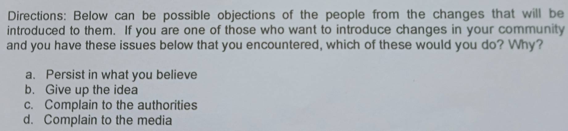 Directions: Below can be possible objections of the people from the changes that will be
introduced to them. If you are one of those who want to introduce changes in your community
and you have these issues below that you encountered, which of these would you do? Why?
a. Persist in what you believe
b. Give up the idea
c. Complain to the authorities
d. Complain to the media