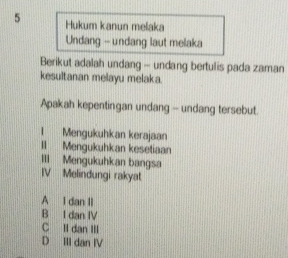 Hukum kanun melaka
Undang -- undang laut melaka
Berikut adalah undang - undang bertulis pada zaman
kesultanan melayu melaka.
Apakah kepentingan undang - undang tersebut.
1 Mengukuhkan kerajaan
II Mengukuhkan kesetiaan
III Mengukuhkan bangsa
IV Melindungi rakyat
A I dan II
B I dan IV
C li dan III
D III dan IV