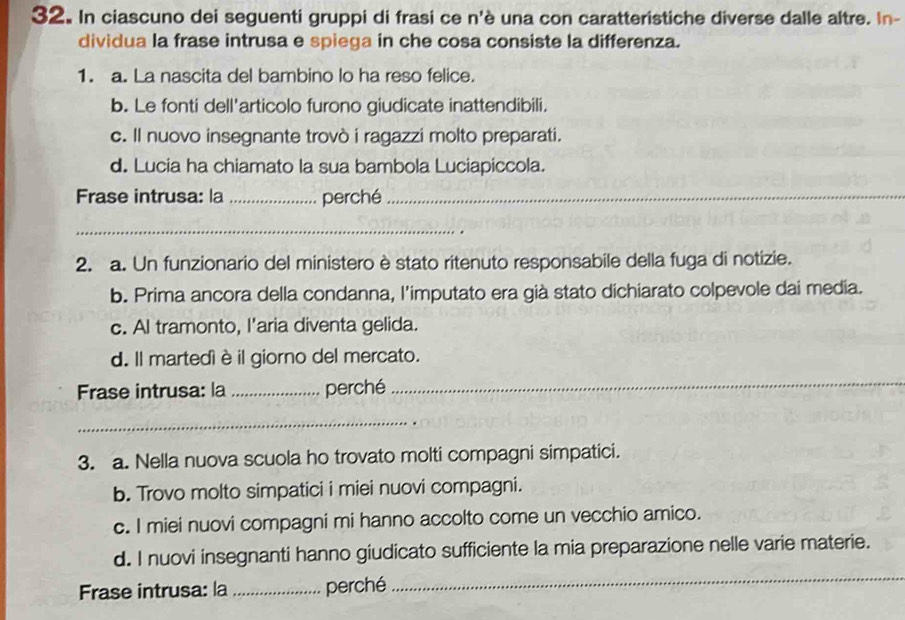 In ciascuno dei seguenti gruppi di frasi ce n'è una con caratteristiche diverse dalle altre. In-
dividua la frase intrusa e spiega in che cosa consiste la differenza.
1. a. La nascita del bambino lo ha reso felice.
b. Le fonti dell'articolo furono giudicate inattendibili.
c. Il nuovo insegnante trovò i ragazzi molto preparati.
d. Lucia ha chiamato la sua bambola Luciapiccola.
Frase intrusa: la _perché_
_
2. a. Un funzionario del ministero è stato ritenuto responsabile della fuga di notizie.
b. Prima ancora della condanna, l’imputato era già stato dichiarato colpevole dai media.
c. AI tramonto, I'aria diventa gelida.
d. Il martedì è il giorno del mercato.
Frase intrusa: la _perché
_
_
3. a. Nella nuova scuola ho trovato molti compagni simpatici.
b. Trovo molto simpatici i miei nuovi compagni.
c. I miei nuovi compagni mi hanno accolto come un vecchio amico.
_
d. I nuovi insegnanti hanno giudicato sufficiente la mia preparazione nelle varie materie.
Frase intrusa: la _perché