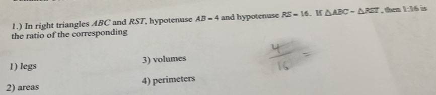 1.) In right triangles ABC and RST, hypotenuse AB=4 and hypotenuse RS=16. If △ ABCsim △ PST , them 1:16 is
the ratio of the corresponding
1) legs 3) volumes
2) areas 4) perimeters