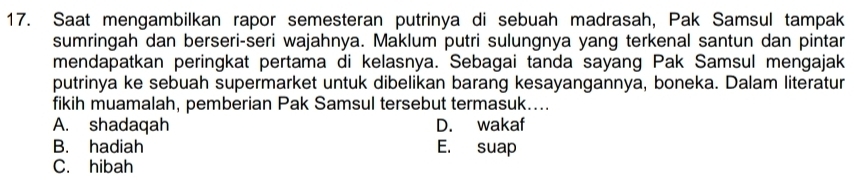 Saat mengambilkan rapor semesteran putrinya di sebuah madrasah, Pak Samsul tampak
sumringah dan berseri-seri wajahnya. Maklum putri sulungnya yang terkenal santun dan pintar
mendapatkan peringkat pertama di kelasnya. Sebagai tanda sayang Pak Samsul mengajak
putrinya ke sebuah supermarket untuk dibelikan barang kesayangannya, boneka. Dalam literatur
fikih muamalah, pemberian Pak Samsul tersebut termasuk....
A. shadaqah D. wakaf
B. hadiah E. suap
C. hibah