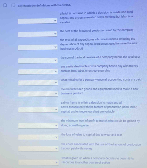 Match the definitions with the terms.
a brief time frame in which a decision is made and land,
capital, and entrepreneurship costs are fixed but labor is a
variable
the cost of the factors of production used by the company
the total of all expenditures a business makes including the
depreciation of any capital (equipment used to make the new
business product)
the sum of the total revenue of a company minus the total cost
any easily identifiable cost a company has to pay with money
such as land, labor, or entrepreneurship
what remains for a company once all accounting costs are paid
the manufactured goods and equipment used to make a new 
business product
a time frame in which a decision is made and all
costs associated with the factors of production (land, labor
capital, and entrepreneurship) are variable
the minimum level of profit to match what could be gained by
doing something else
the loss of value to capital due to wear and tear
the costs associated with the use of the factors of production
but not paid with money
what is given up when a company decides to commit its
resources to another course of action