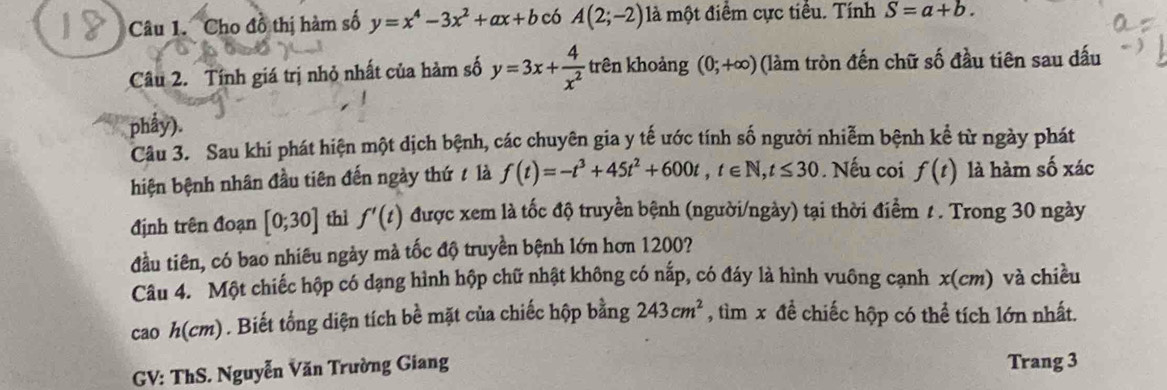 Cho đồ thị hàm số y=x^4-3x^2+ax+b có A(2;-2) là một điểm cực tiểu. Tính S=a+b. 
Câu 2. Tính giá trị nhỏ nhất của hàm số y=3x+ 4/x^2  trên khoảng (0;+∈fty ) (làm tròn đến chữ số đầu tiên sau đấu 
phẩy). 
Câu 3. Sau khi phát hiện một dịch bệnh, các chuyên gia y tế ước tính số người nhiễm bệnh kể từ ngày phát 
hiện bệnh nhân đầu tiên đến ngày thứ / là f(t)=-t^3+45t^2+600t, t∈ N, t≤ 30. Nếu coi f(t) là hàm số xác 
định trên đoạn [0;30] thì f'(t) được xem là tốc độ truyền bệnh (người/ngày) tại thời điểm t. Trong 30 ngày 
đầu tiên, có bao nhiêu ngày mà tốc độ truyền bệnh lớn hơn 1200? 
Câu 4. Một chiếc hộp có dạng hình hộp chữ nhật không có nấp, có đáy là hình vuông cạnh x(cm) và chiều 
cao h(cm). Biết tổng diện tích bề mặt của chiếc hộp bằng 243cm^2 , tìm x đề chiếc hộp có thể tích lớn nhất. 
GV: ThS. Nguyễn Văn Trường Giang Trang 3